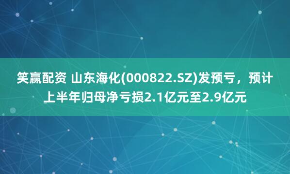 笑赢配资 山东海化(000822.SZ)发预亏，预计上半年归母净亏损2.1亿元至2.9亿元