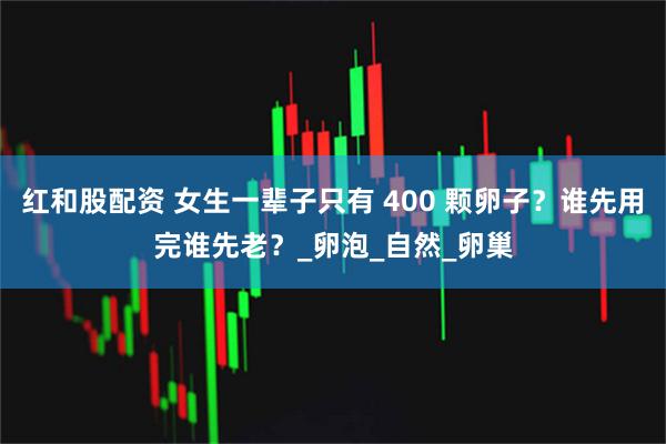 红和股配资 女生一辈子只有 400 颗卵子？谁先用完谁先老？_卵泡_自然_卵巢