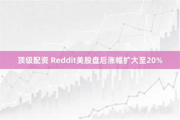 顶级配资 Reddit美股盘后涨幅扩大至20%