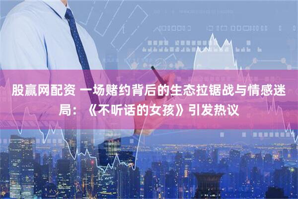 股赢网配资 一场赌约背后的生态拉锯战与情感迷局：《不听话的女孩》引发热议