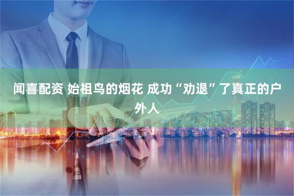 闻喜配资 始祖鸟的烟花 成功“劝退”了真正的户外人