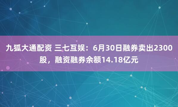 九狐大通配资 三七互娱：6月30日融券卖出2300股，融资融券余额14.18亿元