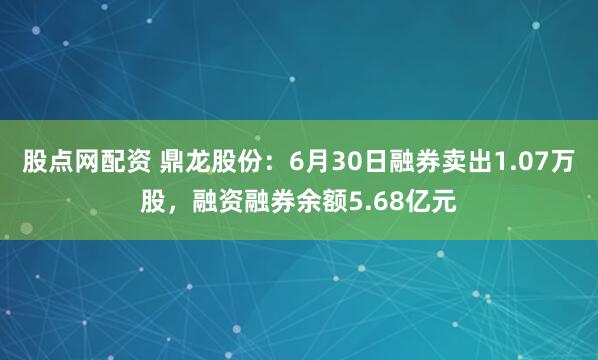 股点网配资 鼎龙股份：6月30日融券卖出1.07万股，融资融券余额5.68亿元