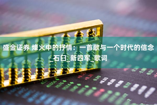 盛金证券 烽火中的抒情：一首歌与一个时代的信念_石臼_新四军_歌词
