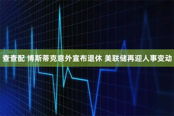 查查配 博斯蒂克意外宣布退休 美联储再迎人事变动