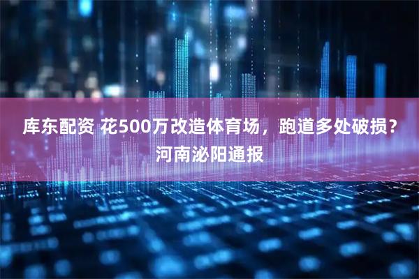 库东配资 花500万改造体育场，跑道多处破损？河南泌阳通报
