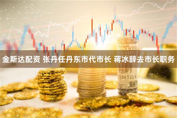 金斯达配资 张丹任丹东市代市长 蒋冰辞去市长职务