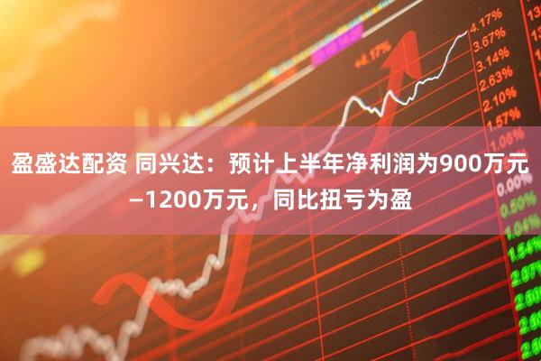 盈盛达配资 同兴达：预计上半年净利润为900万元—1200万元，同比扭亏为盈