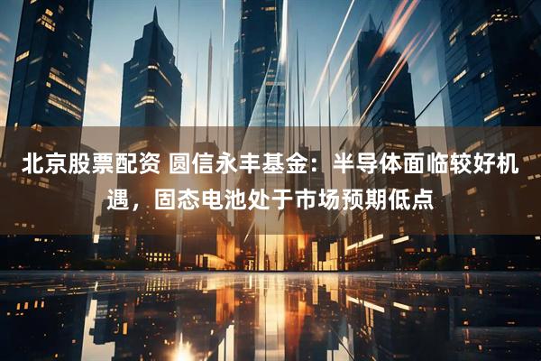 北京股票配资 圆信永丰基金：半导体面临较好机遇，固态电池处于市场预期低点